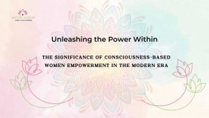 Read more about the article Unleashing the Power Within: The Significance of Consciousness-Based Women Empowerment in the Modern Era